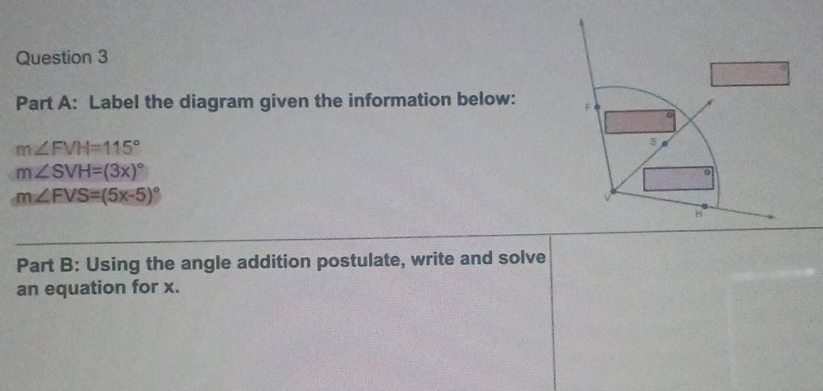 Label the diagram given the information below:
m∠ FVH=115°
s
m∠ SVH=(3x)^circ 
。
m∠ FVS=(5x-5)^circ 
Part B: Using the angle addition postulate, write and solve 
an equation for x.