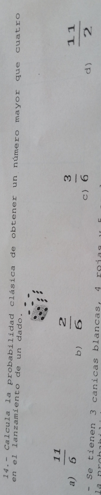 14.- Calcula la probabilidad clásica de obtener un número mayor que cuatro
en el lanzamiento de un dado.
a)  11/6   2/6 
b)
C)  3/6   11/2 
d)
- Se tienen 3 canicas blancas, 4 roías