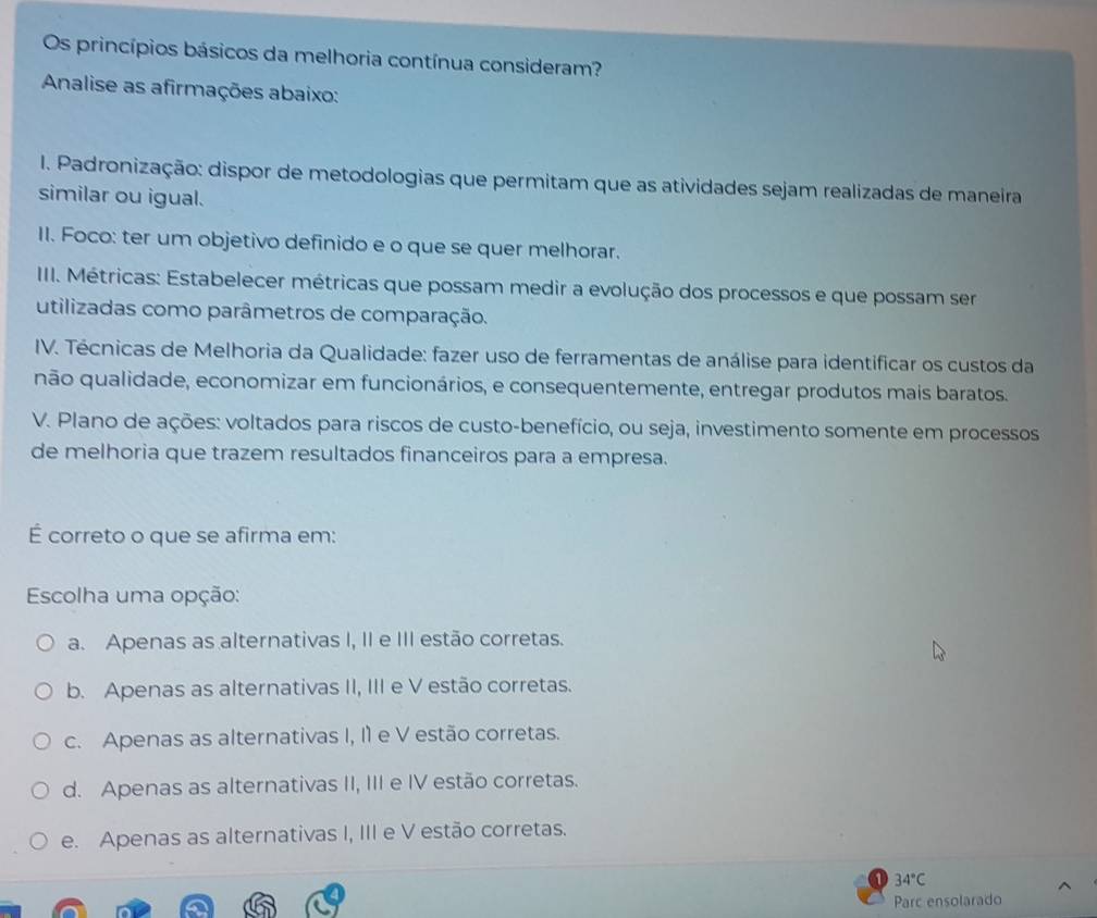 Os princípios básicos da melhoria contínua consideram?
Analise as afirmações abaixo:
I. Padronização: dispor de metodologias que permitam que as atividades sejam realizadas de maneira
similar ou igual.
II. Foco: ter um objetivo definido e o que se quer melhorar.
III. Métricas: Estabelecer métricas que possam medir a evolução dos processos e que possam ser
utilizadas como parâmetros de comparação.
IV. Técnicas de Melhoria da Qualidade: fazer uso de ferramentas de análise para identificar os custos da
não qualidade, economizar em funcionários, e consequentemente, entregar produtos mais baratos.
V. Plano de ações: voltados para riscos de custo-benefício, ou seja, investimento somente em processos
de melhoria que trazem resultados financeiros para a empresa.
É correto o que se afirma em:
Escolha uma opção:
a. Apenas as alternativas I, II e III estão corretas.
b. Apenas as alternativas II, III e V estão corretas.
c. Apenas as alternativas I, I1 e V estão corretas.
d. Apenas as alternativas II, III e IV estão corretas.
e. Apenas as alternativas I, III e V estão corretas.
34°C
Parc ensolarado