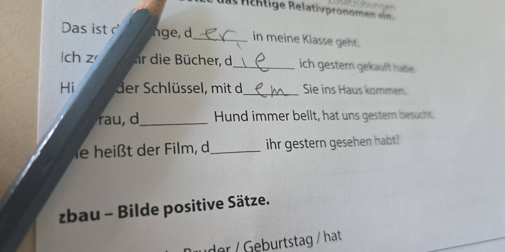 züsatzübungen 
as fchtige Relativpronomen ein. 
Das ist 
_ 
in meine Klasse geht. 
lch z fr die Bücher, d_ ich gestern gekauft habe. 
Hi der Schlüssel, mit d_ Sie ins Haus kommen. 
ra u, d_ Hund immer bellt, hat uns gestern besucht. 
ie heißt der Film, d_ ihr gestern gesehen habt? 
zbau - Bilde positive Sätze. 
der / Geburtstag / hat