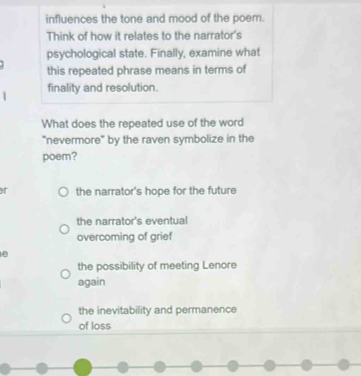 influences the tone and mood of the poem.
Think of how it relates to the narrator's
psychological state. Finally, examine what
this repeated phrase means in terms of
finality and resolution.
What does the repeated use of the word
"nevermore" by the raven symbolize in the
poem?
r the narrator's hope for the future
the narrator's eventual
overcoming of grief
e
the possibility of meeting Lenore
again
the inevitability and permanence
of loss