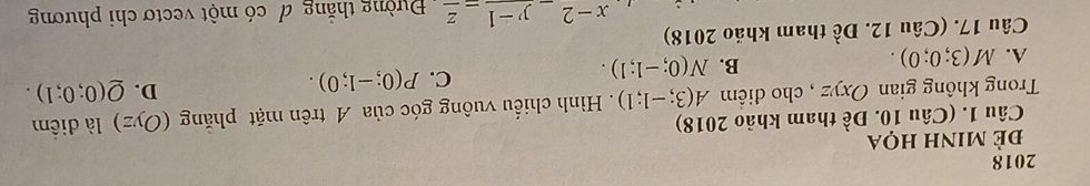 2018
Để minh họa
Câu 1. (Câu 10. Đề tham khảo 2018)
Trong không gian Oxyz cho điểm A(3;-1;1). Hình chiếu vuông góc của A trên mặt phăng (Oyz) là điểm
C. P(0;-1;0).
D. Q(0;0;1).
A. M(3;0;0).
B. N(0;-1;1). 
Câu 17. (Câu 12. Đề tham khảo 2018)
x-2_ y-1_ z Đường thắng đ có một vectơ chi phương