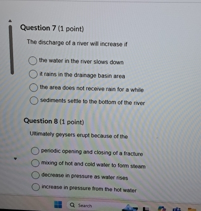 The discharge of a river will increase if
the water in the river slows down
it rains in the drainage basin area
the area does not receive rain for a while
sediments settle to the bottom of the river
Question 8 (1 point)
Ultimately geysers erupt because of the
periodic opening and closing of a fracture
mixing of hot and cold water to form steam
decrease in pressure as water rises
increase in pressure from the hot water
Search