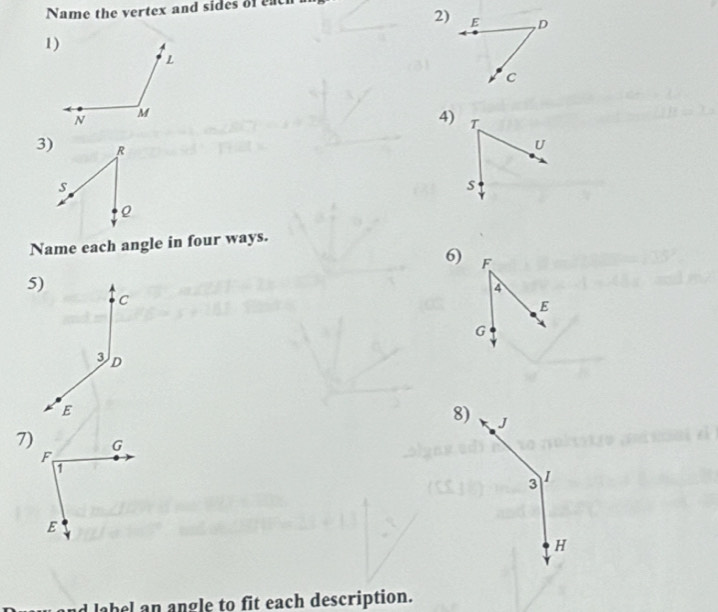 Name the vertex and sides of each 
2) E , D
c
4) T
3) R
U
s
s
Name each angle in four ways. 
6) F
5)
4
C
E
G
3 D
E
8) J
7) G
F
1
3 I
E
H
abel n angle to fit each description.