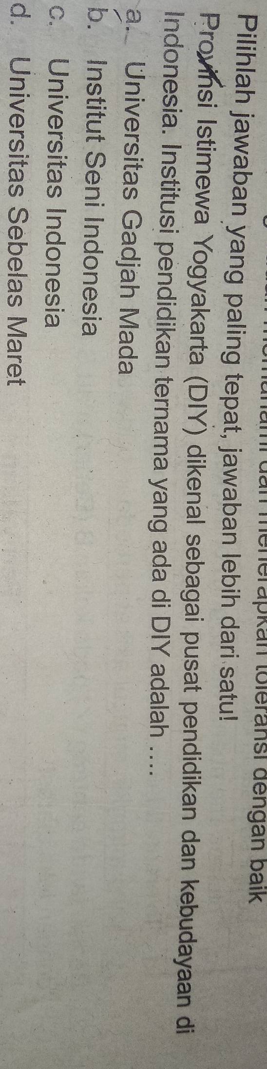 an menerapkan toleransi dengán baik
Pilihlah jawaban yang paling tepat, jawaban lebih dari satu!
Provinsi Istimewa Yogyakarta (DIY) dikenal sebagai pusat pendidikan dan kebudayaan di
Indonesia. Institusi pendidikan ternama yang ada di DIY adalah ....
a. Universitas Gadjah Mada
b. Institut Seni Indonesia
c. Universitas Indonesia
d. Universitas Sebelas Maret