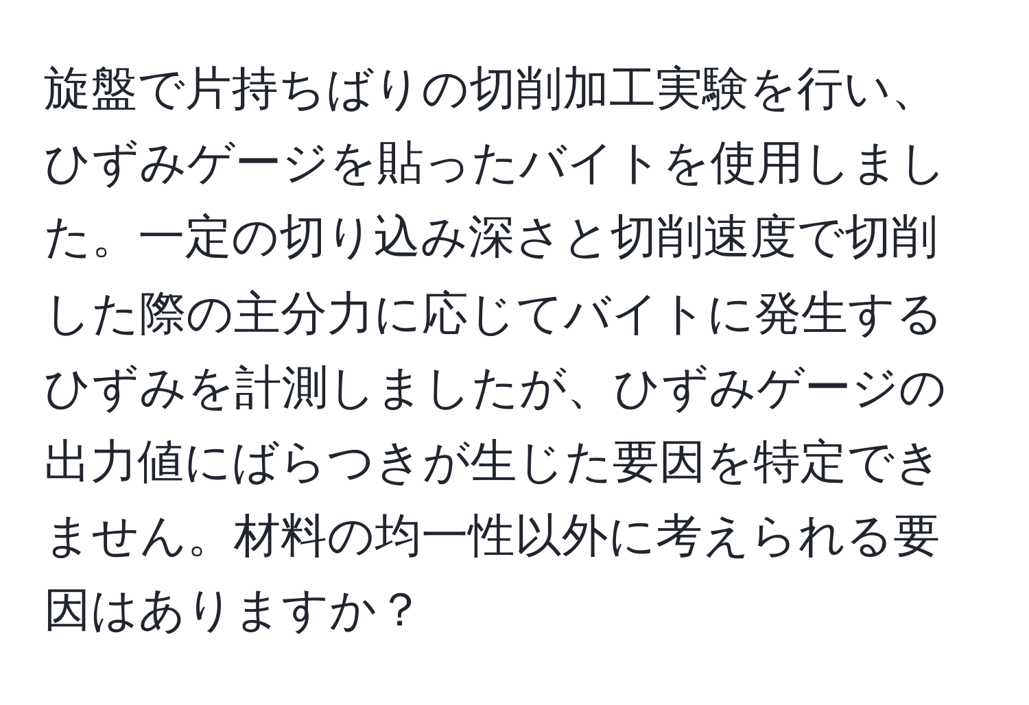 旋盤で片持ちばりの切削加工実験を行い、ひずみゲージを貼ったバイトを使用しました。一定の切り込み深さと切削速度で切削した際の主分力に応じてバイトに発生するひずみを計測しましたが、ひずみゲージの出力値にばらつきが生じた要因を特定できません。材料の均一性以外に考えられる要因はありますか？