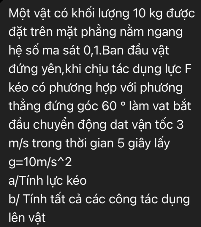 Một vật có khối lượng 10 kg được
đặt trên mặt phẳng nằm ngang
hệ số ma sát 0, 1.Ban đầu vật
đứng yên,khi chịu tác dụng lực F
kéo có phương hợp với phương
thẳng đứng góc 60° làm vat bắt
đầu chuyển động dat vận tốc 3
m/s trong thời gian 5 giây lấy
g=10m/s^(wedge)2
a/Tính lực kéo
b/ Tính tất cả các công tác dụng
lên vật