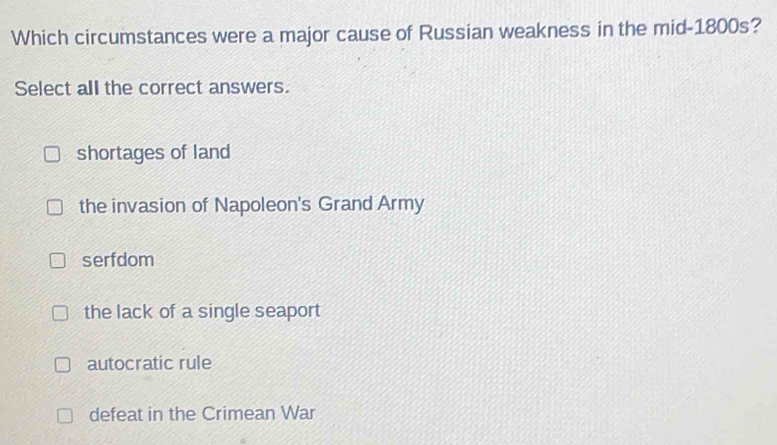 Which circumstances were a major cause of Russian weakness in the mid-1800s?
Select all the correct answers.
shortages of land
the invasion of Napoleon's Grand Army
serfdom
the lack of a single seaport
autocratic rule
defeat in the Crimean War