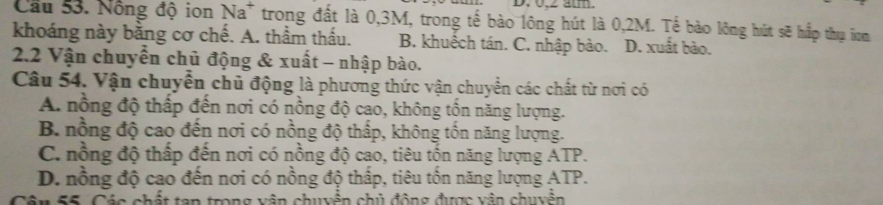 0, ∠ am.
Cầu 53. Nông độ ion Na^+ trong đất là 0,3M, trong tế bào lông hút là 0,2M. Tế bào lông hút sẽ hấp thụ iam
khoáng này bằng cơ chế. A. thầm thấu. B. khuếch tán. C. nhập bào. D. xuất bào.
2.2 Vận chuyển chủ động & xuất - nhập bào.
Câu 54. Vận chuyển chủ động là phương thức vận chuyển các chất từ nơi có
A. nồng độ thấp đến nơi có nồng độ cao, không tồn năng lượng.
B. nồng độ cao đến nơi có nồng độ thấp, không tồn năng lượng.
C. nồng độ thấp đến nơi có nồng độ cao, tiêu tốn năng lượng ATP.
D. nồng độ cao đến nơi có nồng độ thấp, tiêu tốn năng lượng ATP.
Cần 55, Các chất tan trong vận chuyển chủ động được vận chuyền