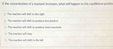 If the concentration of a reactant increases, what will happen to the equilibrium positio
The reaction will shift to the right
The reaction will shift to produce less product
The reaction will shift to produce more reactants
The reaction will stop
The reaction will shift to the left