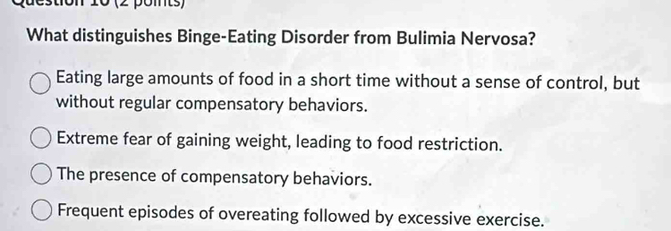 destion 10 (2 pomts)
What distinguishes Binge-Eating Disorder from Bulimia Nervosa?
Eating large amounts of food in a short time without a sense of control, but
without regular compensatory behaviors.
Extreme fear of gaining weight, leading to food restriction.
The presence of compensatory behaviors.
Frequent episodes of overeating followed by excessive exercise.