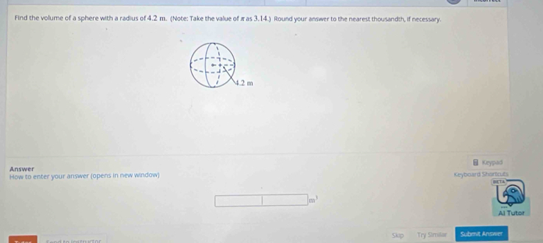 Find the volume of a sphere with a radius of 4.2 m. (Note: Take the value of π as 3.14.) Round your answer to the nearest thousandth, if necessary. 
Answer 
How to enter your answer (opens in new window) Keypad 
Keyboard Shortcuts 
Al Tutor 
Try Similar Submit Answer