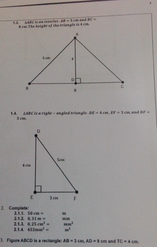 4 
1.3. △ ABC is an isoscles . AB=5cm and BC=
8 cm.The height of the triangle is 4 cm. 
1.4. △ ABC is a right - angled triangle . DE=4cm, EF=3cm , and DF=
5 cm. 
2. Complete: 
2.1.1. 50cm= m
2.1.2. 0,31m= mm
2.1.3. 0.25cm^2=mm^2
2.1.4. 452mm^2= m^2
3. Figure ABCD is a rectangle: AB=3cm, AD=9cm and TC=4cm.