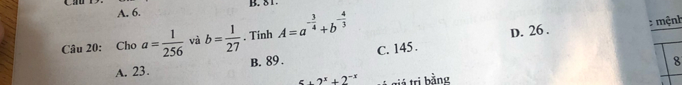 A. 6. B. 8 1
Câu 20: Cho a= 1/256  và b= 1/27 . Tính A=a^(-frac 3)4+b^(-frac 4)3
D. 26. mệnh
A. 23. B. 89. C. 145.
8
2^x+2^(-x) tiá trị bằng