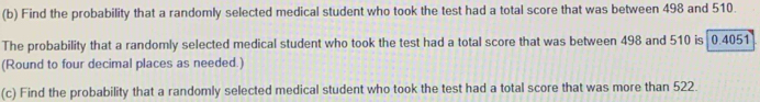 Find the probability that a randomly selected medical student who took the test had a total score that was between 498 and 510. 
The probability that a randomly selected medical student who took the test had a total score that was between 498 and 510 is 0.4051
(Round to four decimal places as needed.) 
(c) Find the probability that a randomly selected medical student who took the test had a total score that was more than 522.