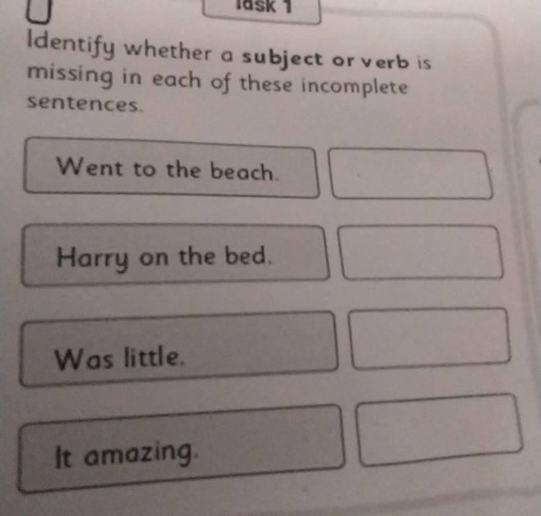 lask 1 
ldentify whether a subject or verb is 
missing in each of these incomplete 
sentences. 
Went to the beach. 
Harry on the bed. 
Was little. 
It amazing.