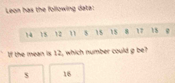 Leon has the following data:
14 15 12 n 8 15 15 8 17 15 9
If the mean is 12, which number could g be?
S
16