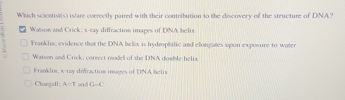 Which scientist(s) is/are correctly paired with their contribution to the discovery of the structure of DNA?
Watson and Crick: x -ray diffraction images of DNA helix
u Franklin, evidence that the DNA helix is hydrophilic and elongates upon exposure to water
Watson and Crick, correct model of the DNA double helix
Franklin: x -ray diffraction images of DNA helix
Chargaff; A=T and G=C