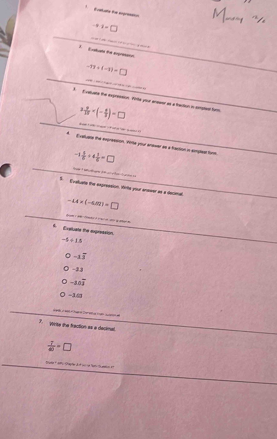 Evatuate the expression
-9· 2= O 
7. Evatuate the expression.
-72/ (-3)=□
3. Evaluate the expression. Write your anewer as a fraction in simplest form.
3 9/10 * (- 6/3 )=□
4. Evaluate the expression. Write your anewer as a fraction in simplest form.
-1 5/6 / 4 1/6 =□
5. Evaluate the expression. Write your anewer as a decimal.
-4.4* (-6.02)=□
6. Evaluate the expression.
-5/ 1.5
-3.overline 3
-3.3
-3.0overline 3
-3.03
Grarke i Mér üügese Snerast de Nh Caaniem a
7. Write the fraction as a decimal.
 7/40 =□
Stade * MPL: Chepten 2-9-21) de Tase Sestion 97