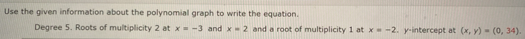 Use the given information about the polynomial graph to write the equation. 
Degree 5. Roots of multiplicity 2 at x=-3 and x=2 and a root of multiplicity 1 at x=-2. y-intercept at (x,y)=(0,34).