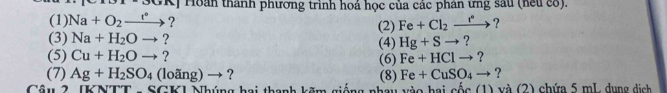 DOBA Hoàn thành phương trình hoá học của các phân ứng sau (neu có). 
(1) Na+O_2xrightarrow t° ? (2) Fe+Cl_2xrightarrow t° ? 
(3) Na+H_2Oto ? 
(5) Cu+H_2Oto ? (4) Hg+Sto ? 
(6) Fe+HClto ? 
(7) Ag+H_2SO_4(loang)to ? (8) Fe+CuSO_4to ? 
Câu 2 IKNTt SGK1 Nhúng hai thanh kẽm giống nhay vào hai cốc (1) và (2) chứa 5 mL, dụng dịch