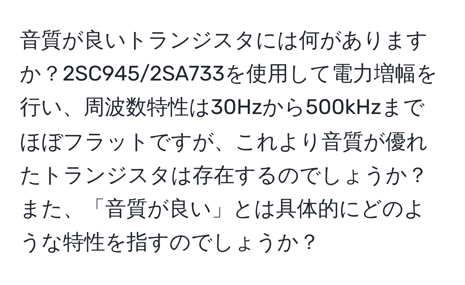 音質が良いトランジスタには何がありますか？2SC945/2SA733を使用して電力増幅を行い、周波数特性は30Hzから500kHzまでほぼフラットですが、これより音質が優れたトランジスタは存在するのでしょうか？また、「音質が良い」とは具体的にどのような特性を指すのでしょうか？