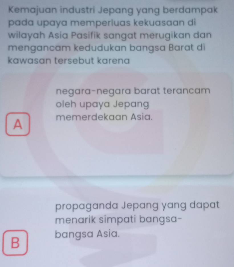 Kemajuan industri Jepang yang berdampak
pada upaya memperluas kekuasaan di
wilayah Asia Pasifik sangat merugikan dan
mengancam kedudukan bangsa Barat di
kawasan tersebut karena
negara-negara barat terancam
oleh upaya Jepang
memerdekaan Asia.
A
propaganda Jepang yang dapat
menarik simpati bangsa-
B
bangsa Asia.