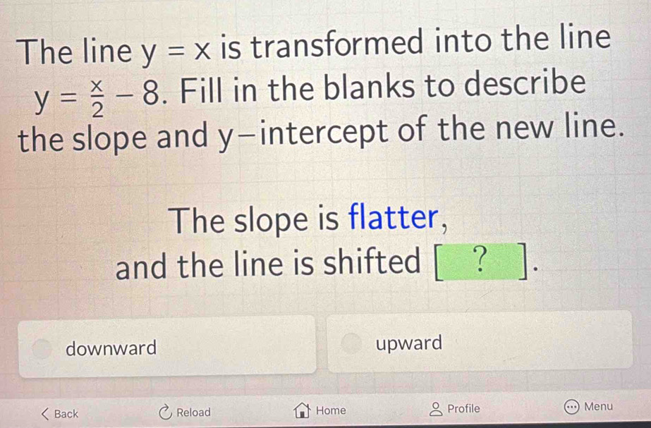 The line y=x is transformed into the line
y= x/2 -8. Fill in the blanks to describe
the slope and y-intercept of the new line.
The slope is flatter,
and the line is shifted ? ].
downward upward
Back Reload Home Profile Menu