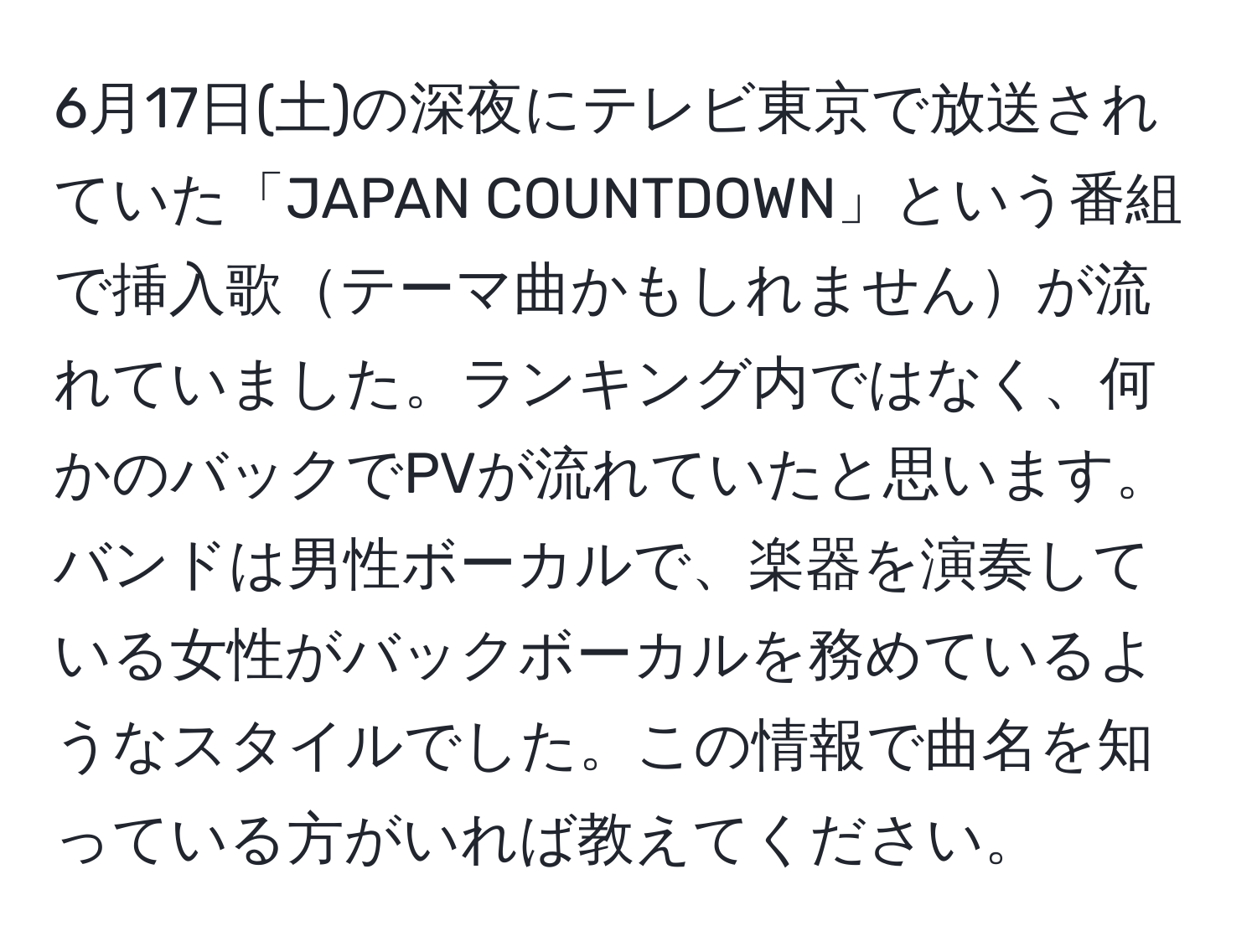 6月17日(土)の深夜にテレビ東京で放送されていた「JAPAN COUNTDOWN」という番組で挿入歌テーマ曲かもしれませんが流れていました。ランキング内ではなく、何かのバックでPVが流れていたと思います。バンドは男性ボーカルで、楽器を演奏している女性がバックボーカルを務めているようなスタイルでした。この情報で曲名を知っている方がいれば教えてください。