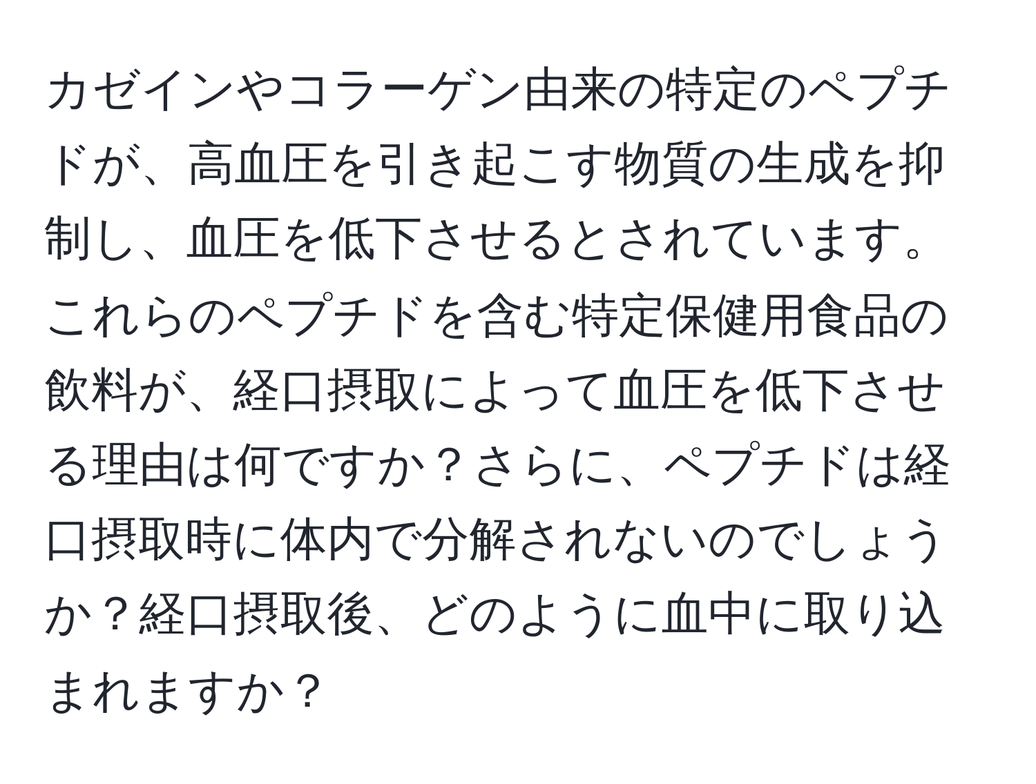 カゼインやコラーゲン由来の特定のペプチドが、高血圧を引き起こす物質の生成を抑制し、血圧を低下させるとされています。これらのペプチドを含む特定保健用食品の飲料が、経口摂取によって血圧を低下させる理由は何ですか？さらに、ペプチドは経口摂取時に体内で分解されないのでしょうか？経口摂取後、どのように血中に取り込まれますか？
