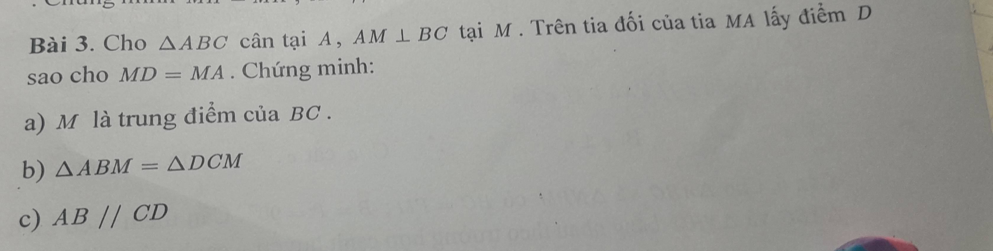 Cho △ ABC cân tại A, AM⊥ BC tại M. Trên tia đối của tia MA lấy điểm D 
sao cho MD=MA. Chứng minh: 
a) M là trung điểm của BC. 
b) △ ABM=△ DCM
c) ABparallel CD