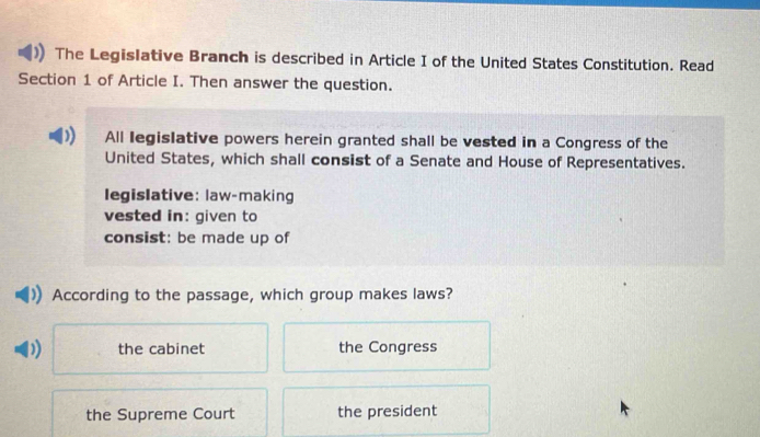 The Legislative Branch is described in Article I of the United States Constitution. Read
Section 1 of Article I. Then answer the question.
All legislative powers herein granted shall be vested in a Congress of the
United States, which shall consist of a Senate and House of Representatives.
legislative: law-making
vested in: given to
consist: be made up of
According to the passage, which group makes laws?
) the cabinet the Congress
the Supreme Court the president