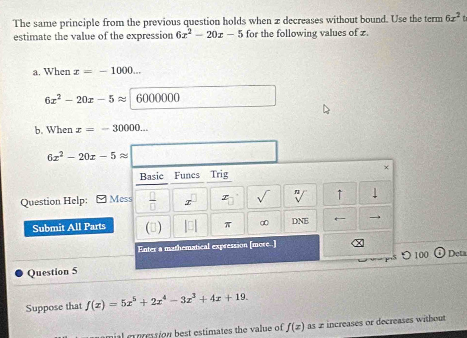 The same principle from the previous question holds when æ decreases without bound. Use the term 6x^2
estimate the value of the expression 6x^2-20x-5 for the following values of z. 
a. When x=-1000...
6x^2-20x-5approx 6000000
b. When x=-30000...
6x^2-20x-5approx
× 
Basic Funcs Trig 
1 
Question Help: Mess  □ /□   x x V 1 ↑ 
Submit All Parts (3) 
π ∞ DNE 
Enter a mathematical expression [more..] 
つ100 Deta 
Question 5 
Suppose that f(x)=5x^5+2x^4-3x^3+4x+19. 
mial crpression best estimates the value of f(x) as 2 increases or decreases without