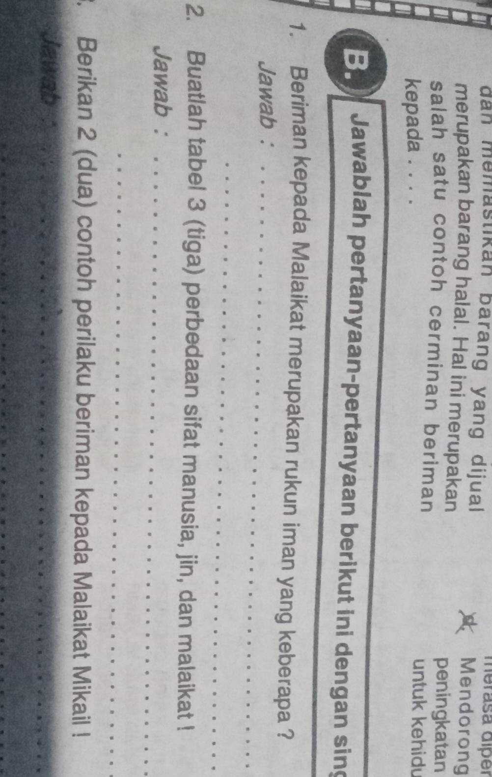 merasa díper 
dan memastikan barang yang dijual Mendorong 
merupakan barang halal. Hal ini merupakan 
peningkatan 
salah satu contoh cerminan beriman 
kepada . . . . 
untuk kehidu 
_ 
B. Jawablah pertanyaan-pertanyaan berikut ini dengan sing 
_ 
_ 
1. Beriman kepada Malaikat merupakan rukun iman yang keberapa ? 
Jawab :_ 
_ 
2. Buatlah tabel 3 (tiga) perbedaan sifat manusia, jin, dan malaikat ! 
Jawab :_ 
_ 
. Berikan 2 (dua) contoh perilaku beriman kepada Malaikat Mikail ! 
Jawab 
__ 
_ 
_ 
_