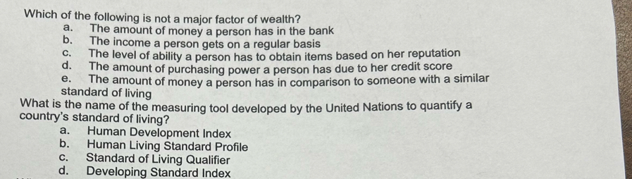 Which of the following is not a major factor of wealth?
a. The amount of money a person has in the bank
b. The income a person gets on a regular basis
c. The level of ability a person has to obtain items based on her reputation
d. The amount of purchasing power a person has due to her credit score
e. The amount of money a person has in comparison to someone with a similar
standard of living
What is the name of the measuring tool developed by the United Nations to quantify a
country's standard of living?
a. Human Development Index
b. Human Living Standard Profile
c. Standard of Living Qualifier
d. Developing Standard Index