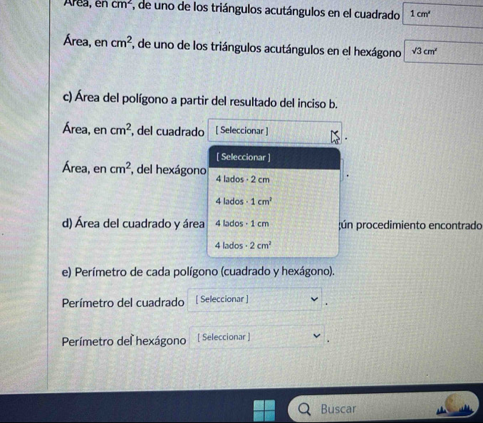 Area, en cm^2 1, de uno de los triángulos acutángulos en el cuadrado 1cm^2
Área, en cm^2 7, de uno de los triángulos acutángulos en el hexágono sqrt(3)cm^2
c) Área del polígono a partir del resultado del inciso b. 
Área, en cm^2 , del cuadrado [ Seleccionar ] 
[ Seleccionar ] 
Área, en cm^2 del hexágono 4 lados - 2 cm
4 lados · 1cm^2
d) Área del cuadrado y área 4 lados · 1 cm;ún procedimiento encontrado
4 lados 2cm^2
e) Perímetro de cada polígono (cuadrado y hexágono). 
Perímetro del cuadrado [ Seleccionar ] 
Perímetro del hexágono [ Seleccionar ] 
Buscar