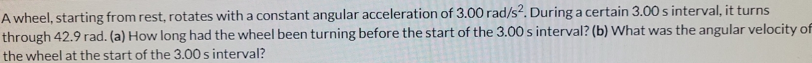 A wheel, starting from rest, rotates with a constant angular acceleration of 3.00rad/s^2. During a certain 3.00 s interval, it turns 
through 42.9 rad. (a) How long had the wheel been turning before the start of the 3.00 s interval? (b) What was the angular velocity of 
the wheel at the start of the 3.00 s interval?