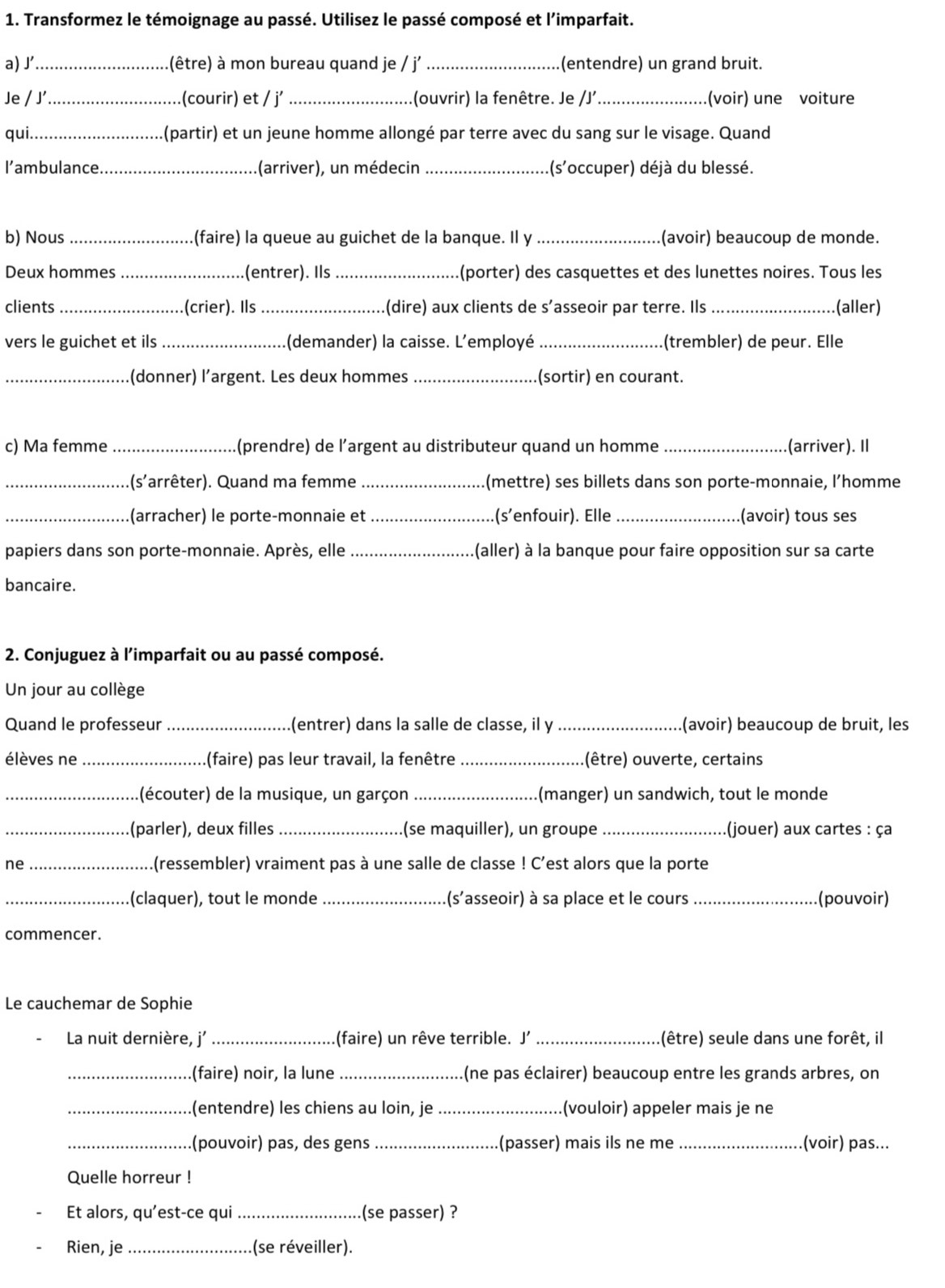 Transformez le témoignage au passé. Utilisez le passé composé et l'imparfait.
a) J' _(être) à mon bureau quand je / j _(entendre) un grand bruit.
Je / J'_ .(courir) et / j’ _(ouvrir) la fenêtre. Je /J'_ (voir) une voiture
qui._ (partir) et un jeune homme allongé par terre avec du sang sur le visage. Quand
I'ambulance._ (arriver), un médecin _(s'occuper) déjà du blessé.
b) Nous _.(faire) la queue au guichet de la banque. Il y _(avoir) beaucoup de monde.
Deux hommes _(entrer). Ils_ (porter) des casquettes et des lunettes noires. Tous les
clients _(crier). Ils _(dire) aux clients de s’asseoir par terre. Ils (aller)
vers le guichet et ils _(demander) la caisse. L'employé _(trembler) de peur. Elle
_(donner) l’argent. Les deux hommes _(sortir) en courant.
c) Ma femme _(prendre) de l’argent au distributeur quand un homme _.(arriver). Il
_.(s'arrêter). Quand ma femme _(mettre) ses billets dans son porte-monnaie, l’homme
_(arracher) le porte-monnaie et _.(s’enfouir). Elle_ (avoir) tous ses
papiers dans son porte-monnaie. Après, elle _(aller) à la banque pour faire opposition sur sa carte
bancaire.
2. Conjuguez à l'imparfait ou au passé composé.
Un jour au collège
Quand le professeur _(entrer) dans la salle de classe, il y _(avoir) beaucoup de bruit, les
élèves ne _(faire) pas leur travail, la fenêtre _.(être) ouverte, certains
_(écouter) de la musique, un garçon _(manger) un sandwich, tout le monde
_(parler), deux filles _(se maquiller), un groupe _(jouer) aux cartes : ça
ne _.(ressembler) vraiment pas à une salle de classe ! C'est alors que la porte
_(claquer), tout le monde _(s'asseoir) à sa place et le cours _(pouvoir)
commencer.
Le cauchemar de Sophie
La nuit dernière, j' _(faire) un rêve terrible. J' _(être) seule dans une forêt, il
_(faire) noir, la lune _(ne pas éclairer) beaucoup entre les grands arbres, on
_.(entendre) les chiens au loin, je _(vouloir) appeler mais je ne
_.(pouvoir) pas, des gens _(passer) mais ils ne me_ .(voir) pas...
Quelle horreur !
Et alors, qu’est-ce qui _(se passer) ?
Rien, je _(se réveiller).