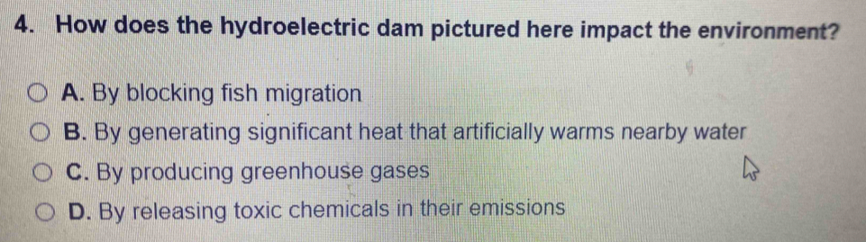 How does the hydroelectric dam pictured here impact the environment?
A. By blocking fish migration
B. By generating significant heat that artificially warms nearby water
C. By producing greenhouse gases
D. By releasing toxic chemicals in their emissions