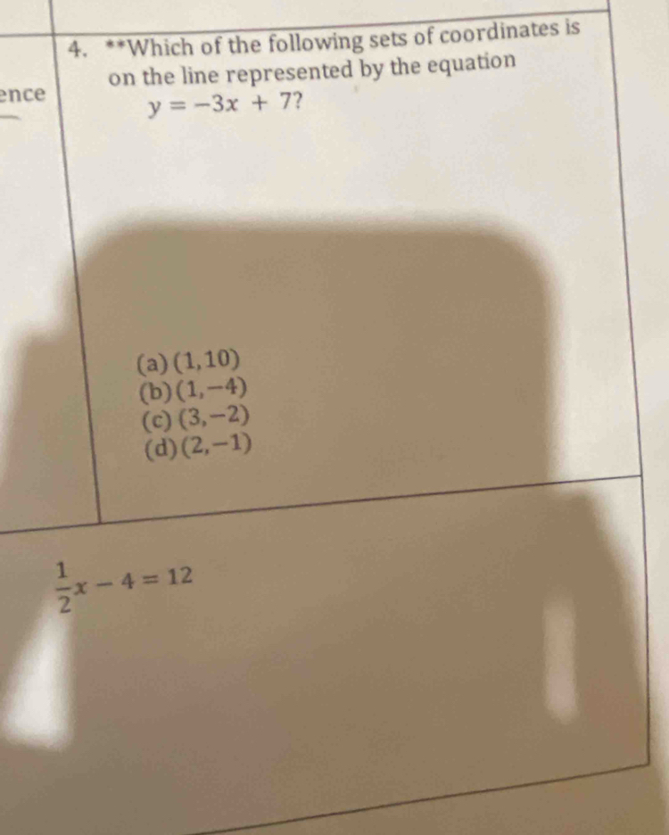 Which of the following sets of coordinates is
on the line represented by the equation
ence
y=-3x+7 ?
(a) (1,10)
(b) (1,-4)
(c) (3,-2)
(d) (2,-1)
 1/2 x-4=12