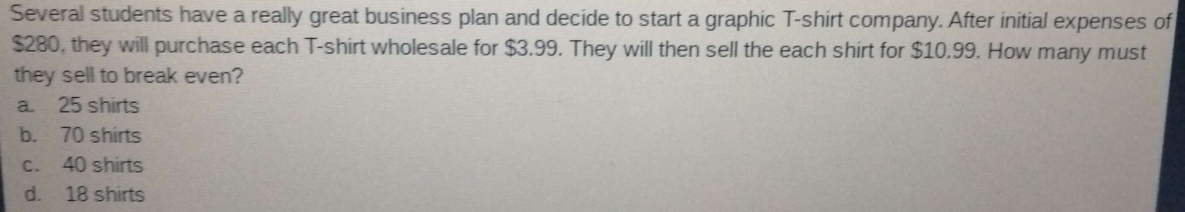 Several students have a really great business plan and decide to start a graphic T-shirt company. After initial expenses of
$280, they will purchase each T-shirt wholesale for $3.99. They will then sell the each shirt for $10.99. How many must
they sell to break even?
a. 25 shirts
b. 70 shirts
c. 40 shirts
d. 18 shirts