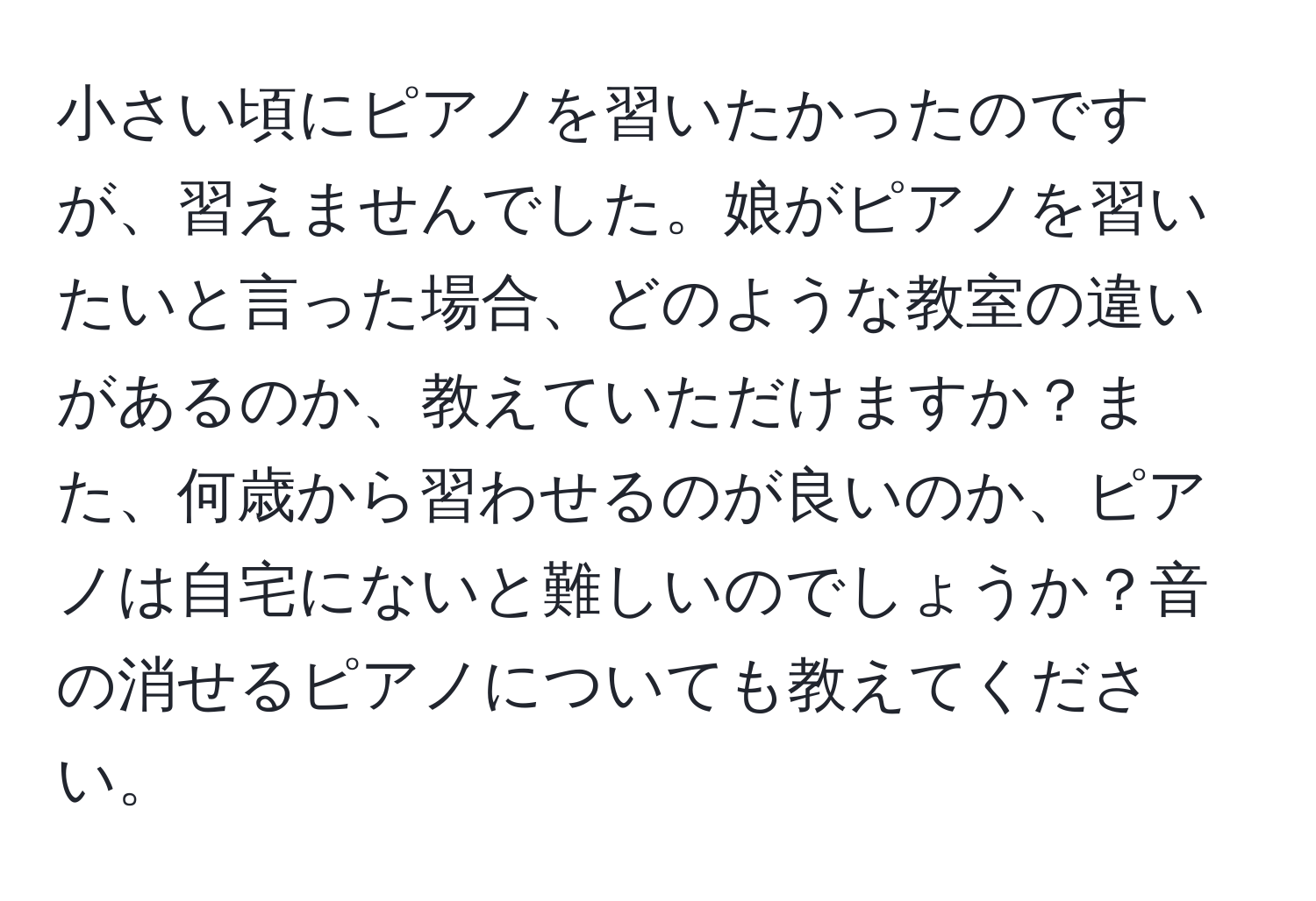 小さい頃にピアノを習いたかったのですが、習えませんでした。娘がピアノを習いたいと言った場合、どのような教室の違いがあるのか、教えていただけますか？また、何歳から習わせるのが良いのか、ピアノは自宅にないと難しいのでしょうか？音の消せるピアノについても教えてください。