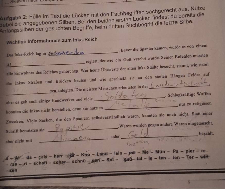 Skiaven hac 
Aufgabe 2: Fülle im Text die Lücken mit den Fachbegriffen sachgerecht aus. Nutze 
dabei die angegebenen Silben. Bei den beiden ersten Lücken findest du bereits die 
Anfangssilben der gesuchten Begriffe, beim dritten Suchbegriff die letzte Silbe. 
Wichtige Informationen zum Inka-Reich 
Das Inka-Reich lag in Sü . Bevor die Spanier kamen, wurde es von einem 
Al___ _regiert, der wie ein Gott verehrt wurde. Seinen Befehlen mussten 
alle Einwohner des Reiches gehorchen. Wer heute Überreste der alten Inka-Städte besucht, staunt, wie stabil 
_ 
die Inkas Straßen und Brücken bauten und wie geschickt sie an den steilen Hängen Felder auf 
_ 
sen anlegten. Die meisten Menschen arbeiteten in der 
aber es gab auch einige Handwerker und viele _. Schlagkräftige Waffen 
konnten die Inkas nicht herstellen, denn sie nutzten _nur zu religiösen 
Zwecken. Viele Sachen, die den Spaniern selbstverständlich waren, kannten sie noch nicht. Statt einer 
Schrift benutzten sie _Waren wurden gegen andere Waren eingetauscht, 
bezahlt. 
_ 
oder 
_ 
aber nicht mit 
a - At - da - geld - herr - ka - Kno - Land - lein - me - Me - Mün - Pa - pier - re 
- ras - ri - schaft - scher - schnü - sen - Sol - Sud- tal - le - ten - ten - Ter - wirt 
- zen