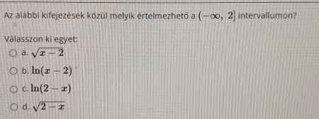 Az alábbi kifejezések közül melyik értelmezhető a (-∈fty ,2] intervallumon?
Válasszon ki egyet:
a. sqrt(x-2)
b. ln (x-2)
C. ln (2-x)
d. sqrt(2-x)