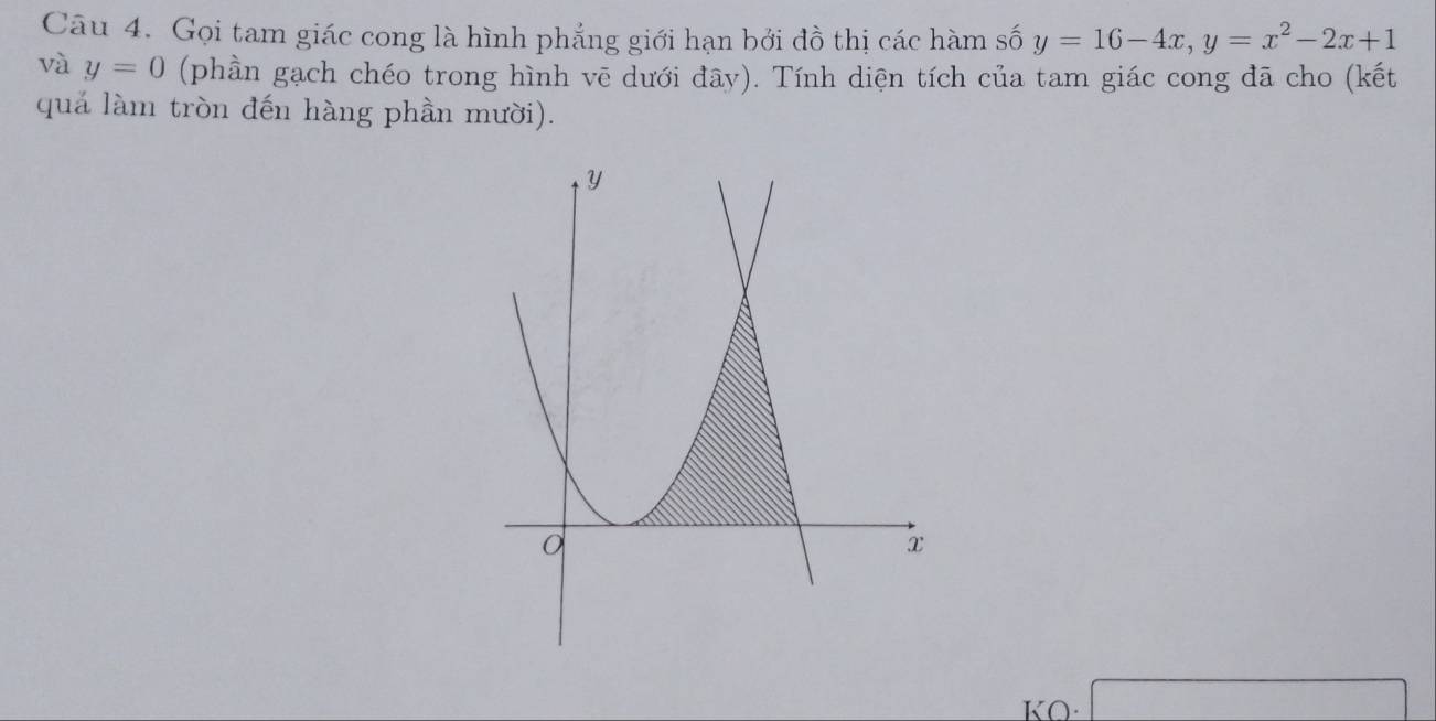 Gọi tam giác cong là hình phẳng giới hạn bởi đồ thị các hàm số y=16-4x, y=x^2-2x+1
và y=0 (phần gạch chéo trong hình vē dưới đây). Tính diện tích của tam giác cong đã cho (kết 
quả làm tròn đến hàng phần mười). 
KO·