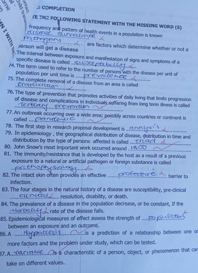 a/ 
:: COMPLETION 
3 : VE THE FOLOWING STATEMENT WITH THE MISSING WORD (S) 
frequency and pattern of health events in a population is known 
are factors which determine whether or not a 
berson will get a disease 
. The interval between exposure and manifestation of signs and symptoms of a 
specific disease is called ... 
74. The term used to refer to the number of persons with the disease per unit of 
population per unit time is ... 
_ 
75. The complete removal of a disease from an area is called 
_ 
_ 
76. The type of prevention that promotes activities of daily living that limits progression 
_ 
of disease and complications in individuals suffering from long term illness is called 
_ 
77. An outbreak occurring over a wide area; possibly across countries or continent is 
called ... 
78. The first step in research proposal development is_ 
79. In epidemiology , the geographical distribution of disease, distribution in time and 
distribution by the type of persons affected is called_ 
80. John Snow’s most important work occurred around 
_ 
81. The immunity/resistance that is developed by the host as a result of a previous 
exposure to a natural or artificial pathogen or foreign substance is called 
82. The intact skin often provides an effective _barrier to 
infection. 
83. The four stages in the natural history of a disease are susceptibility, pre-clinical 
_resolution, disability, or death. 
84. The prevalence of a disease in the population decrease, or be constant, If the 
rate of the disease falls. 
85. Epidemiological measures of effect assess the strength of_ 
between an exposure and an outcome. 
86. A _Lis a prediction of a relationship between one or 
more factors and the problem under study, which can be tested. 
37. A._ s a characteristic of a person, object, or phenomenon that car 
take on different values.