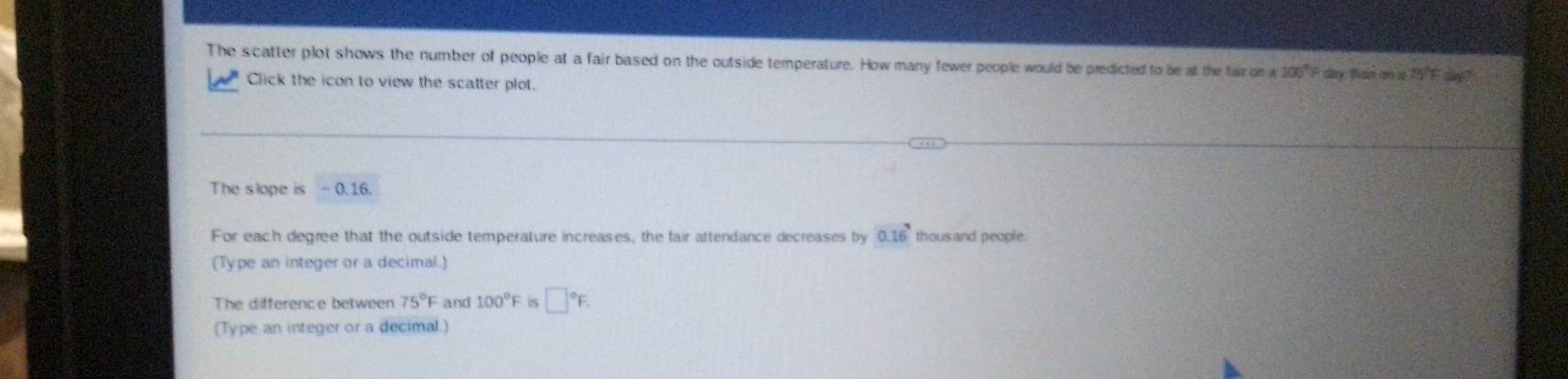 The scatter plot shows the number of people at a fair based on the outside temperature. How many fewer people would be predicted to be at the fair on a 200°F day, than an s 15°F=
Click the icon to view the scatter plot. 
The slope is - 0.16. 
For each degree that the outside temperature increases, the fair attendance decreases by 0.16^7 thous and people. 
(Type an integer or a decimal.) 
The difference between 75°F and 100°F is □°F. 
(Type an integer or a decimal.)