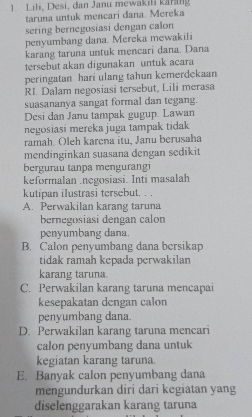 Lili, Desi, dan Janu mewakili karang
taruna untuk mencari dana. Mereka
sering bernegosiasi dengan calon
penyumbang dana. Mereka mewakili
karang taruna untuk mencari dana. Dana
tersebut akan digunakan untuk acara
peringatan hari ulang tahun kemerdekaan
RI. Dalam negosiasi tersebut, Lili merasa
suasananya sangat formal dan tegang.
Desi dan Janu tampak gugup. Lawan
negosiasi mereka juga tampak tidak
ramah. Oleh karena itu, Janu berusaha
mendinginkan suasana dengan sedikit
bergurau tanpa mengurangi
keformalan .negosiasi. Inti masalah
kutipan ilustrasi tersebut. . .
A. Perwakilan karang taruna
bernegosiasi dengan calon
penyumbang dana.
B. Calon penyumbang dana bersikap
tidak ramah kepada perwakilan
karang taruna.
C. Perwakilan karang taruna mencapai
kesepakatan dengan calon
penyumbang dana.
D. Perwakilan karang taruna mencari
calon penyumbang dana untuk
kegiatan karang taruna.
E. Banyak calon penyumbang dana
mengundurkan diri dari kegiatan yang
diselenggarakan karang taruna