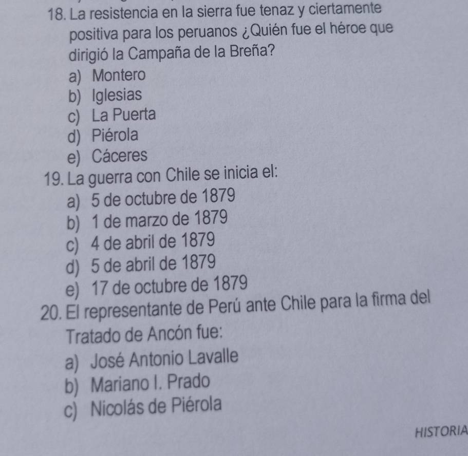 La resistencia en la sierra fue tenaz y ciertamente
positiva para los peruanos ¿Quién fue el héroe que
dirigió la Campaña de la Breña?
a) Montero
b) Iglesias
c) La Puerta
d) Piérola
e) Cáceres
19. La guerra con Chile se inicia el:
a) 5 de octubre de 1879
b) 1 de marzo de 1879
c) 4 de abril de 1879
d) 5 de abril de 1879
e) 17 de octubre de 1879
20. El representante de Perú ante Chile para la firma del
Tratado de Ancón fue:
a) José Antonio Lavalle
b) Mariano I. Prado
c) Nicolás de Piérola
HISTORIA