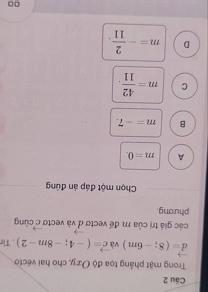 Trong mặt phẳng tọa độ Oxy, cho hai véctờ
vector d=(8;-6m) và vector c=(-4;-8m-2). Tìr
vector c
các giá trị của m để vectơ d và vectơ vector d cùng
phương.
Chọn một đáp án đúng
A m=0.
B m=-7.
C m= 42/11 .
D m=- 2/11 .